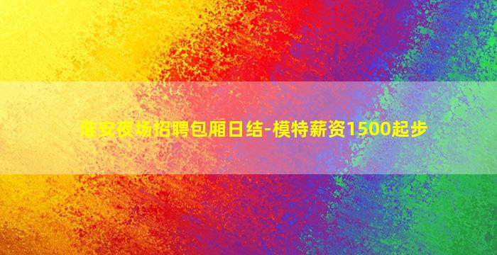 淮安夜场招聘包厢日结-模特薪资1500起步